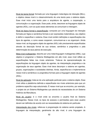 92
Nível de teoria formal: formado por uma linguagem meta-lógica de interação (MLL),
o objetivo desse nível é o desenvolvimento de uma teoria para o sistema objeto.
Esse nível inclui uma teoria para a arquitetura de agente, a cooperação, a
comunicação e a organização. Esse pode, ainda, descrever as linguagens objeto de
agentes (AOL), com as quais esses elementos se comunicam e interagem.
Nível de lógica formal e especificação: composto por uma linguagem de interação
formada por lógica e semântica formais e por expressões matemáticas, seu objetivo
é definir e especificar o sistema. Esse nível contém definições e especificações dos
tipos de agentes, e como esses cooperam, comunicam-se e se organizam. Ainda
nesse nível, as linguagens objeto de agentes (AOL) são precisamente especificadas
através da descrição formal de sua sintaxe, semântica e pragmática e pela
determinação de seus planos de execução.
Meta-nível multiagentes: descrito por uma meta-linguagem multiagentes (AML), cujo
objetivo é programar o Sistema Multiagentes em alto nível, esse nível reflete as
especificações feitas nos níveis anteriores. Trata-se da operacionalização de
especificações da linguagem objeto de agentes, da interpretação pragmática e da
organização de seus agentes. Esse nível deve decompor o sistema em agentes,
grupos, organizações e sociedades distintas. Ainda, especifica-se e implementa-se
nesse nível a semântica e a pragmática formais para a linguagem objeto de agentes
(AOL).
Nível de aplicação: trata-se de uma aplicação particular para o sistema objeto. Esse
nível utiliza a plataforma definida e especificada nos níveis anteriores para que um
problema específico seja solucionado. É nesse nível que se encontra, por exemplo,
o projeto de um Sistema Multiagentes que atenda às necessidades de um Sistema
Holônico de Manufatura.
Nível de usuário: é o nível onde se encontra o usuário final do Sistema
Multiagentes. Nesse nível, os tipos de acessos e permissões para esse usuário
devem ser definidos de acordo com as necessidades do sistema em particular.
Interpretação dos níveis: refere-se à programação do sistema sendo projetado. A
linguagem de interpretação, geralmente de alto nível, é uma linguagem de
 