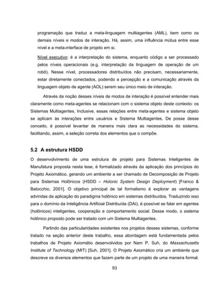 93
programação que traduz a meta-linguagem multiagentes (AML), bem como os
demais níveis e modos de interação. Há, assim, uma influência mútua entre esse
nível e a meta-interface de projeto em si.
Nível executivo: é a interpretação do sistema, enquanto código a ser processado
pelos níveis operacionais (e.g. interpretação da linguagem de operação de um
robô). Nesse nível, processadores distribuídos não precisam, necessariamente,
estar diretamente conectados, podendo a percepção e a comunicação através da
linguagem objeto de agente (AOL) serem seu único meio de interação.
Através da noção desses níveis de modos de interação é possível entender mais
claramente como meta-agentes se relacionam com o sistema objeto deste contexto: os
Sistemas Multiagentes. Inclusive, essas relações entre meta-agentes e sistema objeto
se aplicam às interações entre usuários e Sistema Multiagentes. De posse desse
conceito, é possível levantar de maneira mais clara as necessidades do sistema,
facilitando, assim, a seleção correta dos elementos que o compõe.
5.2 A estrutura HSDD
O desenvolvimento de uma estrutura de projeto para Sistemas Inteligentes de
Manufatura proposta nesta tese, é formalizado através da aplicação dos princípios do
Projeto Axiomático, gerando um ambiente a ser chamado de Decomposição de Projeto
para Sistemas Holônicos (HSDD – Holonic System Design Deployment) [Franco &
Batocchio, 2001]. O objetivo principal de tal formalismo é explorar as vantagens
advindas da aplicação do paradigma holônico em sistemas distribuídos. Traduzindo isso
para o domínio da Inteligência Artificial Distribuída (DAI), é possível se falar em agentes
(holônicos) inteligentes, cooperação e comportamento social. Desse modo, o sistema
holônico proposto pode ser tratado com um Sistema Multiagentes.
Partindo das particularidades existentes nos projetos desses sistemas, conforme
tratado na seção anterior deste trabalho, essa abordagem está fundamentada pelos
trabalhos de Projeto Axiomátio desenvolvidos por Nam P. Suh, do Massachusetts
Institute of Technology (MIT) [Suh, 2001]. O Projeto Axiomático cria um ambiente que
descreve os diversos elementos que fazem parte de um projeto de uma maneira formal.
 