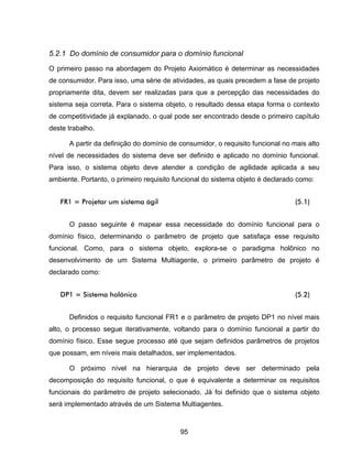 95
5.2.1 Do domínio de consumidor para o domínio funcional
O primeiro passo na abordagem do Projeto Axiomático é determinar as necessidades
de consumidor. Para isso, uma série de atividades, as quais precedem a fase de projeto
propriamente dita, devem ser realizadas para que a percepção das necessidades do
sistema seja correta. Para o sistema objeto, o resultado dessa etapa forma o contexto
de competitividade já explanado, o qual pode ser encontrado desde o primeiro capítulo
deste trabalho.
A partir da definição do domínio de consumidor, o requisito funcional no mais alto
nível de necessidades do sistema deve ser definido e aplicado no domínio funcional.
Para isso, o sistema objeto deve atender a condição de agilidade aplicada a seu
ambiente. Portanto, o primeiro requisito funcional do sistema objeto é declarado como:
FR1 = Projetar um sistema ágil (5.1)
O passo seguinte é mapear essa necessidade do domínio funcional para o
domínio físico, determinando o parâmetro de projeto que satisfaça esse requisito
funcional. Como, para o sistema objeto, explora-se o paradigma holônico no
desenvolvimento de um Sistema Multiagente, o primeiro parâmetro de projeto é
declarado como:
DP1 = Sistema holônico (5.2)
Definidos o requisito funcional FR1 e o parâmetro de projeto DP1 no nível mais
alto, o processo segue iterativamente, voltando para o domínio funcional a partir do
domínio físico. Esse segue processo até que sejam definidos parâmetros de projetos
que possam, em níveis mais detalhados, ser implementados.
O próximo nível na hierarquia de projeto deve ser determinado pela
decomposição do requisito funcional, o que é equivalente a determinar os requisitos
funcionais do parâmetro de projeto selecionado. Já foi definido que o sistema objeto
será implementado através de um Sistema Multiagentes.
 