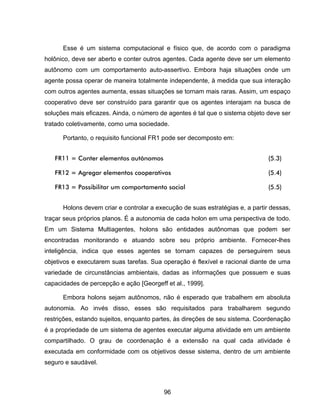 96
Esse é um sistema computacional e físico que, de acordo com o paradigma
holônico, deve ser aberto e conter outros agentes. Cada agente deve ser um elemento
autônomo com um comportamento auto-assertivo. Embora haja situações onde um
agente possa operar de maneira totalmente independente, à medida que sua interação
com outros agentes aumenta, essas situações se tornam mais raras. Assim, um espaço
cooperativo deve ser construído para garantir que os agentes interajam na busca de
soluções mais eficazes. Ainda, o número de agentes é tal que o sistema objeto deve ser
tratado coletivamente, como uma sociedade.
Portanto, o requisito funcional FR1 pode ser decomposto em:
FR11 = Conter elementos autônomos (5.3)
FR12 = Agregar elementos cooperativos (5.4)
FR13 = Possibilitar um comportamento social (5.5)
Holons devem criar e controlar a execução de suas estratégias e, a partir dessas,
traçar seus próprios planos. É a autonomia de cada holon em uma perspectiva de todo.
Em um Sistema Multiagentes, holons são entidades autônomas que podem ser
encontradas monitorando e atuando sobre seu próprio ambiente. Fornecer-lhes
inteligência, indica que esses agentes se tornam capazes de perseguirem seus
objetivos e executarem suas tarefas. Sua operação é flexível e racional diante de uma
variedade de circunstâncias ambientais, dadas as informações que possuem e suas
capacidades de percepção e ação [Georgeff et al., 1999].
Embora holons sejam autônomos, não é esperado que trabalhem em absoluta
autonomia. Ao invés disso, esses são requisitados para trabalharem segundo
restrições, estando sujeitos, enquanto partes, às direções de seu sistema. Coordenação
é a propriedade de um sistema de agentes executar alguma atividade em um ambiente
compartilhado. O grau de coordenação é a extensão na qual cada atividade é
executada em conformidade com os objetivos desse sistema, dentro de um ambiente
seguro e saudável.
 