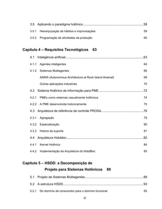 iii
3.5 Aplicando o paradigma holônico ...................................................................58
3.5.1 Hierarquização de hábitos e improvisações 59
3.5.2 Programação de atividades da produção 60
Capítulo 4 – Requisitos Tecnológicos 63
4.1 Inteligência artificial .......................................................................................63
4.1.1 Agentes inteligentes 64
4.1.2 Sistemas Multiagentes 66
AARIA (Autonomous Architecture at Rock Island Arsenal) 69
Outras aplicações industriais 70
4.2 Sistema Holônico de Informação para PME..................................................72
4.2.1 PMEs como sistemas casualmente holônicos 74
4.2.2 A PME desenvolvida holonicamente 75
4.3 Arquitetura de referência de controle PROSA...............................................76
4.3.1 Agregação 79
4.3.2 Especialização 80
4.3.3 Holons de suporte 81
4.4 Arquitetura Holobloc......................................................................................82
4.4.1 Kernel Holônico 84
4.4.2 Implementação da Arquitetura do HoloBloc 85
Capítulo 5 – HSDD: a Decomposição de
Projeto para Sistemas Holônicos 89
5.1 Projeto de Sistemas Multiagentes .................................................................89
5.2 A estrutura HSDD..........................................................................................93
5.2.1 Do domínio de consumidor para o domínio funcional 95
 