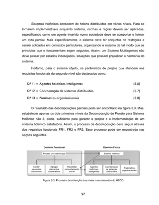 97
Sistemas holônicos consistem de holons distribuídos em vários níveis. Para se
tornarem implementáveis enquanto sistema, normas e regras devem ser aplicadas,
especificando como um agente inserido numa sociedade deve se comportar e formar
um todo parcial. Mais especificamente, o sistema deve ter conjuntos de restrições a
serem aplicadas em contextos particulares, organizando o sistema de tal modo que os
princípios que o fundamentam sejam seguidos. Assim, um Sistema Multiagentes não
deve passar por estados indesejados, situações que possam prejudicar a harmonia do
sistema.
Portanto, para o sistema objeto, os parâmetros de projeto que atendem aos
requisitos funcionais do segundo nível são declarados como:
DP11 = Agentes holônicos inteligentes (5.6)
DP12 = Coordenação de sistemas distribuídos (5.7)
DP13 = Parâmetros organizacionais (5.8)
O resultado das decomposições parciais pode ser encontrado na figura 5.3. Mas,
estabelecer apenas os dois primeiros níveis da Decomposição de Projeto para Sistema
Holônico não é, ainda, suficiente para garantir o projeto e a implementação de um
sistema holônico satisfatório. Assim, o processo de decomposição deve seguir através
dos requisitos funcionais FR1, FR2 e FR3. Esse processo pode ser encontrado nas
seções seguintes.
Figura 5.3: Processo de obtenção dos níveis mais elevados do HSDD
 