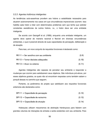 98
5.2.2 Agentes holônicos inteligentes
As tendências auto-assertivas provêem aos holons a estabilidade necessária para
atuarem autonomamente nos casos em que circunstâncias imprevisíveis ocorrem. Isso
habilita cada holon a lidar com determinados problemas sem que tenha que solicitar
constantes assistências de outros holons, i.e., o holon deve ser uma entidade
inteligente.
De acordo com Georgeff et al. (1999), enquanto uma entidade inteligente, um
agente deve operar de maneira racional e flexível em diversas circunstâncias
ambientais, o que é possível através de suas capacidades de percepção, deliberação e
de atuação.
Para isso, um novo conjunto de requisitos funcionais é declarado como:
FR111 = Ser sensitivo com seu ambiente (5.9)
FR112 = Tomar decisões adequadas (5.10)
FR113 = Atuar no sistema (5.11)
Agentes inteligentes são capazes de perceber seu ambiente e responder a
mudanças que ocorrer para satisfazerem seus objetivos. São indivíduos pró-ativos, por
esses objetivos guiados, os quais não só encontram respostas como também sabem o
porquê dessas no caminho que seguem.
Portanto, os parâmetros de projeto que satisfazem aos requisitos funcionais
anteriores são declarados como:
DP111 = Capacidade de percepção (5.12)
DP112 = Capacidade de raciocínio (5.13)
DP113 = Capacidade de atuação (5.14)
Holarquias utilizam mecanismos de abstração hierárquicos para lidarem com
grandes volumes de interações de entrada e saída existentes com seu ambiente. Para
 