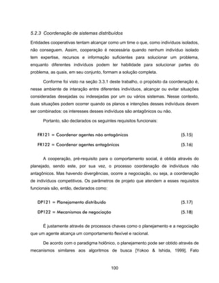100
5.2.3 Coordenação de sistemas distribuídos
Entidades cooperativas tentam alcançar como um time o que, como indivíduos isolados,
não conseguem. Assim, cooperação é necessária quando nenhum indivíduo isolado
tem expertise, recursos e informação suficientes para solucionar um problema,
enquanto diferentes indivíduos podem ter habilidade para solucionar partes do
problema, as quais, em seu conjunto, formam a solução completa.
Conforme foi visto na seção 3.3.1 deste trabalho, o propósito da coordenação é,
nesse ambiente de interação entre diferentes indivíduos, alcançar ou evitar situações
consideradas desejadas ou indesejadas por um ou vários sistemas. Nesse contexto,
duas situações podem ocorrer quando os planos e intenções desses indivíduos devem
ser combinados: os interesses desses indivíduos são antagônicos ou não.
Portanto, são declarados os seguintes requisitos funcionais:
FR121 = Coordenar agentes não antagônicos (5.15)
FR122 = Coordenar agentes antagônicos (5.16)
A cooperação, pré-requisito para o comportamento social, é obtida através do
planejado, sendo este, por sua vez, o processo coordenação de indivíduos não
antagônicos. Mas havendo divergências, ocorre a negociação, ou seja, a coordenação
de indivíduos competitivos. Os parâmetros de projeto que atendem a esses requisitos
funcionais são, então, declarados como:
DP121 = Planejamento distribuído (5.17)
DP122 = Mecanismos de negociação (5.18)
É justamente através de processos chaves como o planejamento e a negociação
que um agente alcança um comportamento flexível e racional.
De acordo com o paradigma holônico, o planejamento pode ser obtido através de
mecanismos similares aos algoritmos de busca [Yokoo & Ishida, 1999]. Fato
 