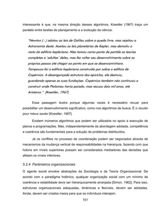 101
interessante é que, na mesma direção desses algoritmos, Koestler (1967) traça um
paralelo entre tarefas de planejamento e a evolução da ciência:
“Newton (...) adotou as leis de Galileu sobre a queda livre, mas rejeitou a
Astronomia deste. Aceitou as leis planetárias de Kepler, mas demoliu o
resto do edifício kepleriano. Não tomou como ponto de partida as teorias
completas e ‘adultas’ deles, mas fez voltar seu desenvolvimento sobre os
próprios passos até chegar ao ponto em que se desencaminhara.
Tampouco foi o edifício kepleriano construído por sobre o edifício de
Copérnico. A desengonçada estrutura dos epiciclos, ele destruiu,
guardando apenas as suas fundações. Copérnico também não continuou a
construir onde Ptolomeu havia parado, mas recuou dois mil anos, até
Aristarco.” [Koestler, 1967]
Essa passagem ilustra porque algumas vezes é necessário recuar para
possibilitar um desenvolvimento significativo, como nos algoritmos de busca. É o reculer
pour mieux sauter [Koestler, 1967].
Existem inúmeros algoritmos que podem ser utilizados no apoio a execução de
planos e programações. Mas, independentemente da abordagem adotada, competência
e coerência são fundamentais para a solução de problemas distribuídos.
Já os conflitos no processo de coordenação podem ser negociados através de
mecanismos da mudança vertical de responsabilidades na hierarquia, fazendo com que
holons em níveis superiores possam ser considerados mediadores das decisões que
afetam os níveis inferiores.
5.2.4 Parâmetros organizacionais
O agente social envolve abstrações da Sociologia e da Teoria Organizacional. De
acordo com o paradigma holônico, qualquer organização social com um mínimo de
coerência e estabilidade deve ser hierarquicamente arranjada [Simon, 1962]. Para isso,
estruturas organizacionais adequadas, dinâmicas e flexíveis, devem ser adotadas.
Ainda, devem ser criados meios para que os indivíduos interajam.
 