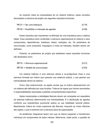 102
Ao recaírem sobre as necessidades de um sistema holônico, esses conceitos
decompõem a estrutura de projeto nos seguintes requisitos funcionais:
FR131 = Ser uma holarquia (5.19)
FR132 = Possibilitar a interação de agentes (5.20)
Esses requisitos são importantes na definição de uma arquitetura para o sistema
objeto. Essa arquitetura deve contemplar a estrutura organizacional do sistema e seus
componentes, dependências, interfaces, dados, restrições, etc. Os parâmetros de
comunicação, como protocolos, linguagens e níveis de interação, também devem ser
definidos.
Portanto, os parâmetros de projeto que satisfazem esses requisitos funcionais
são declarados como:
DP131 = Estrutura organizacional (5.21)
DP132 = Modelo de comunicação (5.22)
Um sistema holônico é uma estrutura aberta e re-configurável. Essa é uma
estrutura formada por holons que possuem sua essência própria, o que garante sua
individualidade dentro do sistema.
Como visto anteriormente, os papéis sociais que os holons desempenham em
um sistema são definidos por suas funções. Trata-se de regras que incluem permissões
e responsabilidades associadas a padrões comportamentais específicos.
Ações mecanizadas e estratégias flexíveis devem ser arranjadas em esqueletos
de sistemas holônicos determinando sua individualidade. É a distribuição de agentes
conforme sua característica puramente reativa ou sua habilidade racional prática.
Basicamente, holons em níveis superiores são flexíveis, enquanto os níveis inferiores
são rígidos, o que é coerente com a estrutura típica de organizações.
As tendências integrativas fazem com que os holons cooperem e transformem
indivíduos em componentes de todos maiores. Retorna-se, neste ponto, a questão da
 