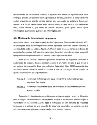 103
recursividade de um sistema holônico. Enquanto uma estrutura organizacional, uma
holarquia precisa ser coerente com a perspectiva do todo, provendo o comportamento
social, enquanto um agente se foca apenas em sua porção da estrutura. Sendo um
agente parte de um todo superior, essa mesma holarquia deve saber o que precisa ser
feito, como decidir o que fazer se houver escolhas, para quem enviar quais
informações, quem aceita que tipos de informações, etc.
5.3 Medidas de desempenho de projeto
A estrutura básica para a Decomposição de Projeto para Sistemas Holônicos (HSDD)
foi alcançada após as decomposições iniciais aplicadas sobre um sistema holônico e
seu resultado pode ser visto na figura 5.4. Porém, esse processo iterativo de busca de
requisitos funcionais e definição dos parâmetros de projeto equivalentes deve seguir até
que parâmetros implementáveis do sistema objeto sejam alcançados.
Além disso, uma vez descrito o problema em termos de requisitos funcionais e
parâmetros de projetos, deve-se analisar se esse é um “bom” projeto, o qual levará a
um sistema bem sucedido. Para isso, o Projeto Axiomático [Suh, 1990] apresenta dois
axiomas a serem utilizados sobretudo durante a fase de concepção de um projeto, os
quais são declarados da seguinte forma:
Axioma 1 - Axioma da independência: deve-se manter a independência dos
requisitos funcionais.
Axioma 2 - Axioma da informação: deve-se minimizar as informações contidas
em um projeto.
Dependendo da aplicação específica para o sistema objeto, caminhos diferentes
para a seleção de requisitos funcionais podem surgir e a eficiência do sistema objeto é
dependente dessa escolha. Assim, após a formulação de um conjunto de requisitos
funcionais e a síntese de um conjunto de possíveis parâmetros de projeto, os dois
axiomas devem ser aplicados para se avaliar cada sistema proposto.
 