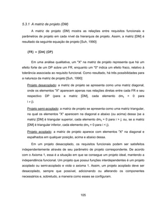 105
5.3.1 A matriz de projeto (DM)
A matriz de projeto (DM) mostra as relações entre requisitos funcionais e
parâmetros de projeto em cada nível da hierarquia de projeto. Assim, a matriz [DM] é
resultado da seguinte equação de projeto [Suh, 1990]:
{FR} = [DM] {DP}
Em uma análise qualitativa, um "X" na matriz de projeto representa que há um
efeito forte de um DP sobre um FR, enquanto um "0" indica um efeito fraco, relativo à
tolerância associada ao requisito funcional. Como resultado, há três possibilidades para
a natureza da matriz de projeto [Suh, 1990]:
Projeto desacoplado: a matriz de projeto se apresenta como uma matriz diagonal,
onde os elementos "X" aparecem apenas nas relações diretas entre cada FR e seu
respectivo DP (para a matriz [DM], cada elemento dmij = 0 para
i j).
Projeto semi-acoplado: a matriz de projeto se apresenta como uma matriz triangular,
na qual os elementos "X" aparecem na diagonal e abaixo (ou acima) dessa (se a
matriz [DM] é triangular superior, cada elemento dmij = 0 para i > j; ou, se a matriz
[DM] é triangular inferior, cada elemento dmij = 0 para i < j).
Projeto acoplado: a matriz de projeto aparece com elementos "X" na diagonal e
espalhados em qualquer posição, acima e abaixo dessa.
Em um projeto desacoplado, os requisitos funcionais podem ser satisfeitos
independentemente através de seu parâmetro de projeto correspondente. De acordo
com o Axioma 1, essa é a situação em que se consegue um projeto ideal, mantendo a
independência funcional. Um projeto que possui funções interdependentes é um projeto
acoplado ou semi-acoplado e viola o axioma 1. Assim, um projeto acoplado deve ser
desacoplado, sempre que possível, adicionando ou alterando os componentes
necessários e, sobretudo, a maneira como esses se configuram.
 