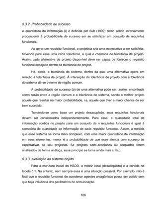 106
5.3.2 Probabilidade de sucesso
A quantidade de informação (I) é definida por Suh (1990) como sendo inversamente
proporcional à probabilidade de sucesso em se satisfazer um conjunto de requisitos
funcionais.
Ao gerar um requisito funcional, o projetista cria uma expectativa a ser satisfeita,
havendo para essa uma certa tolerância, a qual é chamada de tolerância de projeto.
Assim, cada alternativa de projeto disponível deve ser capaz de fornecer o requisito
funcional desejado dentro da tolerância de projeto.
Há, ainda, a tolerância do sistema, dentro da qual uma alternativa opera em
relação à tolerância de projeto. À interseção da tolerância de projeto com a tolerância
do sistema dá-se o nome de região comum.
A probabilidade de sucesso (p) de uma alternativa pode ser, assim, encontrada
como razão entre a região comum e a tolerância do sistema, sendo o melhor projeto
aquele que resultar na maior probabilidade, i.e, aquele que tiver a maior chance de ser
bem sucedido.
Tomando-se como base um projeto desacoplado, seus requisitos funcionais
devem ser considerados independentemente. Para esse, a quantidade total de
informação contida no projeto para um conjunto de n requisitos funcionais é igual à
somatória da quantidade de informação de cada requisito funcional. Assim, à medida
que esse sistema se torna mais complexo, com uma maior quantidade de informação
em seus elementos, menor é a probabilidade de que esse atenda com sucesso às
expectativas de seu projetista. Se projetos semi-acoplados ou acoplados forem
analisados de forma análoga, esse princípio se torna ainda mais crítico.
5.3.3 Avaliação do sistema objeto
Para a estrutura inicial do HSDD, a matriz ideal (desacoplada) é a contida na
tabela 5.1. No entanto, nem sempre essa é uma situação possível. Por exemplo, não é
fácil que o requisito funcional de coordenar agentes antagônicos possa ser obtido sem
que haja influência dos parâmetros de comunicação.
 