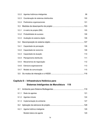 iv
5.2.2 Agentes holônicos inteligentes 98
5.2.3 Coordenação de sistemas distribuídos 100
5.2.4 Parâmetros organizacionais 101
5.3 Medidas de desempenho de projeto ...........................................................103
5.3.1 A matriz de projeto (DM) 105
5.3.2 Probabilidade de sucesso 106
5.3.3 Avaliação do sistema objeto 106
5.4 Decomposição do sistema objeto................................................................107
5.4.1 Capacidade de percepção 108
5.4.2 Capacidade de raciocínio 108
5.4.3 Capacidade de atuação 110
5.4.4 Planejamento distribuído 111
5.4.5 Mecanismos de negociação 112
5.4.6 Estrutura organizacional 113
5.4.7 Modelo de comunicação 115
5.5 Os modos de interação e o HSDD ..............................................................116
Capítulo 6 – Infraestrutura Holônica para
Sistemas Inteligentes de Manufatura 119
6.1 Ambiente para Sistema Multiagentes..........................................................119
6.1.1 Rede de agentes 121
6.1.2 Agentes móveis 124
6.1.3 Implementação do ambiente 127
6.2 Aplicação da estrutura de projeto................................................................128
6.2.1 Agente holônico inteligente 129
Modelo básico de agente 129
 