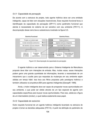 108
5.4.1 Capacidade de percepção
De acordo com a estrutura de projeto, todo agente holônico deve ser uma entidade
inteligente, capaz de lidar com situações imprevisíveis. Esse requisito funcional levou à
identificação da capacidade de percepção (DP111) como parâmetro funcional que
atende à necessidade do sistema de ser sensitivo com seu ambiente (FR111). A
decomposição desse ramo leva a subestrutura mostrada na figura 5.5.
O agente holônico a ser desenvolvido para o Sistema Inteligente de Manufatura
proposto deve lidar com interações de entrada. Mas, muitas vezes, essas interações
podem gerar uma grande quantidade de informações, levando a necessidade de um
mecanismo que o auxilie para que respostas às mudanças em seu ambiente sejam
obtidas em tempo hábil. Isso leva aos filtros propostos pelo paradigma holônico e
também utilizados na arquitetura BDI para agentes inteligentes [Georgeff, 1999].
Ainda, o holon inteligente deve ser capaz de prospectar novas oportunidades em
seu ambiente, o que pode ser obtido através de um tipo especial de agente com
capacidades específicas para buscar novas oportunidades. Para isso, adota-se a figura
de um intermediário (broker), o qual realiza exatamente esse papel.
5.4.2 Capacidade de raciocínio
Outro requisito funcional de um agente holônico inteligente levantado na estrutura de
projeto é tomar as decisões adequadas (FR112). A partir da definição do parâmetro de
Figura 5.5: Decomposição da capacidade de percepção
 