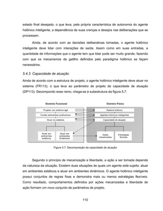 110
estado final desejado, o que leva, pela própria característica de autonomia do agente
holônico inteligente, a dependência de suas crenças e desejos nas deliberações que se
processam.
Ainda, de acordo com as decisões deliberativas tomadas, o agente holônico
inteligente deve lidar com interações de saída. Assim como em suas entradas, a
quantidade de informações que o agente tem que lidar pode ser muito grande, fazendo
com que os mecanismos de gatilho definidos pelo paradigma holônico se façam
necessários.
5.4.3 Capacidade de atuação
Ainda de acordo com a estrutura de projeto, o agente holônico inteligente deve atuar no
sistema (FR113), o que leva ao parâmetro de projeto de capacidade de atuação
(DP113). Decompondo esse ramo, chega-se à subestrutura da figura 5.7.
Segundo o princípio de mecanização e liberdade, a ação a ser tomada depende
da natureza da situação. Existem duas situações às quais um agente está sujeito: atuar
em ambientes estáticos e atuar em ambientes dinâmicos. O agente holônico inteligente
possui conjuntos de regras fixas e demonstra mais ou menos estratégias flexíveis.
Como resultado, comportamentos definidos por ações mecanizadas e liberdade de
ação formam um novo conjunto de parâmetros de projeto.
Figura 5.7: Decomposição da capacidade de atuação
 