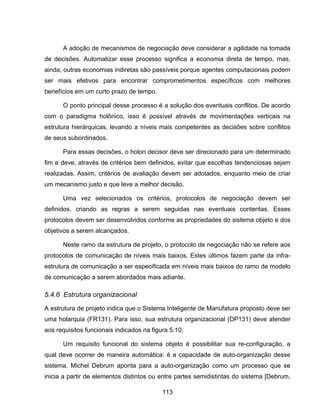 113
A adoção de mecanismos de negociação deve considerar a agilidade na tomada
de decisões. Automatizar esse processo significa a economia direta de tempo, mas,
ainda, outras economias indiretas são passíveis porque agentes computacionais podem
ser mais efetivos para encontrar comprometimentos específicos com melhores
benefícios em um curto prazo de tempo.
O ponto principal desse processo é a solução dos eventuais conflitos. De acordo
com o paradigma holônico, isso é possível através de movimentações verticais na
estrutura hierárquicas, levando a níveis mais competentes as decisões sobre conflitos
de seus subordinados.
Para essas decisões, o holon decisor deve ser direcionado para um determinado
fim e deve, através de critérios bem definidos, evitar que escolhas tendenciosas sejam
realizadas. Assim, critérios de avaliação devem ser adotados, enquanto meio de criar
um mecanismo justo e que leve a melhor decisão.
Uma vez selecionados os critérios, protocolos de negociação devem ser
definidos, criando as regras a serem seguidas nas eventuais contentas. Esses
protocolos devem ser desenvolvidos conforme as propriedades do sistema objeto e dos
objetivos a serem alcançados.
Neste ramo da estrutura de projeto, o protocolo de negociação não se refere aos
protocolos de comunicação de níveis mais baixos. Estes últimos fazem parte da infra-
estrutura de comunicação a ser especificada em níveis mais baixos do ramo de modelo
de comunicação a serem abordados mais adiante.
5.4.6 Estrutura organizacional
A estrutura de projeto indica que o Sistema Inteligente de Manufatura proposto deve ser
uma holarquia (FR131). Para isso, sua estrutura organizacional (DP131) deve atender
aos requisitos funcionais indicados na figura 5.10.
Um requisito funcional do sistema objeto é possibilitar sua re-configuração, a
qual deve ocorrer de maneira automática: é a capacidade de auto-organização desse
sistema. Michel Debrum aponta para a auto-organização como um processo que se
inicia a partir de elementos distintos ou entre partes semidistintas do sistema [Debrum,
 