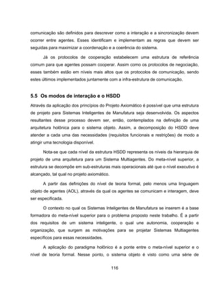 116
comunicação são definidos para descrever como a interação e a sincronização devem
ocorrer entre agentes. Esses identificam e implementam as regras que devem ser
seguidas para maximizar a coordenação e a coerência do sistema.
Já os protocolos de cooperação estabelecem uma estrutura de referência
comum para que agentes possam cooperar. Assim como os protocolos de negociação,
esses também estão em níveis mais altos que os protocolos de comunicação, sendo
estes últimos implementados juntamente com a infra-estrutura de comunicação.
5.5 Os modos de interação e o HSDD
Através da aplicação dos princípios do Projeto Axiomático é possível que uma estrutura
de projeto para Sistemas Inteligentes de Manufatura seja desenvolvida. Os aspectos
resultantes desse processo devem ser, então, contemplados na definição de uma
arquitetura holônica para o sistema objeto. Assim, a decomposição do HSDD deve
atender a cada uma das necessidades (requisitos funcionais e restrições) de modo a
atingir uma tecnologia disponível.
Nota-se que cada nível da estrutura HSDD representa os níveis da hierarquia de
projeto de uma arquitetura para um Sistema Multiagentes. Do meta-nível superior, a
estrutura se decompõe em sub-estruturas mais operacionais até que o nível executivo é
alcançado, tal qual no projeto axiomático.
A partir das definições do nível de teoria formal, pelo menos uma linguagem
objeto de agentes (AOL), através da qual os agentes se comunicam e interagem, deve
ser especificada.
O contexto no qual os Sistemas Inteligentes de Manufatura se inserem é a base
formadora do meta-nível superior para o problema proposto neste trabalho. É a partir
dos requisitos de um sistema inteligente, o qual une autonomia, cooperação e
organização, que surgem as motivações para se projetar Sistemas Multiagentes
específicos para essas necessidades.
A aplicação do paradigma holônico é a ponte entre o meta-nível superior e o
nível de teoria formal. Nesse ponto, o sistema objeto é visto como uma série de
 