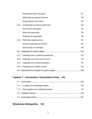 v
Processando holons de pedido 131
Deliberação em agentes holônicos 132
Encapsulamento dos holons 133
6.2.2 Coordenação de sistemas distribuídos 136
Domínios de cooperação 137
Holon de programação 138
Protocolos de negociação 139
6.2.3 Parâmetros organizacionais 141
Estrutura organizacional holônica 141
Comunicação e cooperação 142
6.3 Integração do sistema objeto ......................................................................144
6.3.1 Integração com os sistemas operacionais 145
6.3.2 Integração com os recursos humanos 146
6.3.3 Integração com os sistemas legados 147
6.3.4 Integração com modelos virtuais 148
6.4 Desempenho de projeto do sistema objeto .................................................149
Capítulo 7 – Conclusões e Comentários Finais 153
7.1 Conclusões..................................................................................................153
7.1.1 A validade da metodologia adotada 155
7.1.2 Preocupações com a realidade brasileira 157
7.2 Trabalhos futuros.........................................................................................159
7.3 Comentários finais.......................................................................................161
Referências Bibliográfica 163
 