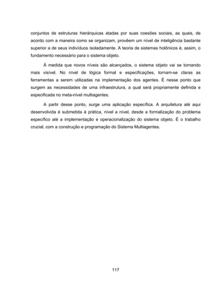 117
conjuntos de estruturas hierárquicas atadas por suas coesões sociais, as quais, de
acordo com a maneira como se organizam, provêem um nível de inteligência bastante
superior a de seus indivíduos isoladamente. A teoria de sistemas holônicos é, assim, o
fundamento necessário para o sistema objeto.
À medida que novos níveis são alcançados, o sistema objeto vai se tornando
mais visível. No nível de lógica formal e especificações, tornam-se claras as
ferramentas a serem utilizadas na implementação dos agentes. É nesse ponto que
surgem as necessidades de uma infraestrutura, a qual será propriamente definida e
especificada no meta-nível multiagentes.
A partir desse ponto, surge uma aplicação específica. A arquitetura até aqui
desenvolvida é submetida à prática, nível a nível, desde a formalização do problema
específico até a implementação e operacionalização do sistema objeto. É o trabalho
crucial, com a construção e programação do Sistema Multiagentes.
 