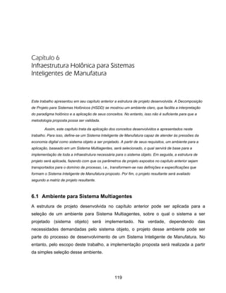 119
Capítulo 6
Infraestrutura Holônica para Sistemas
Inteligentes de Manufatura
Este trabalho apresentou em seu capítulo anterior a estrutura de projeto desenvolvida. A Decomposição
de Projeto para Sistemas Holônicos (HSDD) se mostrou um ambiente claro, que facilita a interpretação
do paradigma holônico e a aplicação de seus conceitos. No entanto, isso não é suficiente para que a
metodologia proposta possa ser validada.
Assim, este capítulo trata da aplicação dos conceitos desenvolvidos e apresentados neste
trabalho. Para isso, define-se um Sistema Inteligente de Manufatura capaz de atender às pressões da
economia digital como sistema objeto a ser projetado. A partir de seus requisitos, um ambiente para a
aplicação, baseado em um Sistema Multiagentes, será selecionado, o qual servirá de base para a
implementação de toda a infraestrutura necessária para o sistema objeto. Em seguida, a estrutura de
projeto será aplicada, fazendo com que os parâmetros de projeto expostos no capítulo anterior sejam
transportados para o domínio de processo, i.e., transformem-se nas definições e especificações que
formam o Sistema Inteligente de Manufatura proposto. Por fim, o projeto resultante será avaliado
segundo a matriz de projeto resultante.
6.1 Ambiente para Sistema Multiagentes
A estrutura de projeto desenvolvida no capítulo anterior pode ser aplicada para a
seleção de um ambiente para Sistema Multiagentes, sobre o qual o sistema a ser
projetado (sistema objeto) será implementado. Na verdade, dependendo das
necessidades demandadas pelo sistema objeto, o projeto desse ambiente pode ser
parte do processo de desenvolvimento de um Sistema Inteligente de Manufatura. No
entanto, pelo escopo deste trabalho, a implementação proposta será realizada a partir
da simples seleção desse ambiente.
 