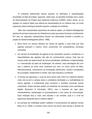 120
O ambiente selecionado deverá suportar as definições e especificações
levantadas na fase de projeto, seguindo, neste caso, as decisões tomadas com o apoio
da Decomposição de Projeto para Sistemas Holônicos (HSDD). Assim sendo, ao se
projetar um sistema objeto que atenda às necessidades de um sistema real, os níveis
superiores dessa hierarquia deverão suportar a seleção do ambiente.
Além das necessidades específicas do sistema objeto, um Sistema Multiagentes
precisa de serviços essenciais de infraestrutura para que possa funcionar corretamente.
Por isso, as seguintes características devem ser observadas durante a escolha ou
projeto do Sistema Multiagentes [Shen, 1998]:
Deve haver um serviço eficiente de nomes de agente, o qual evita que dois
agentes possuam o mesmo nome, prevenindo, em conseqüência, eventuais
confusões.
Um serviço de localização de agente se faz necessário quando a existência e a
disponibilidade dos agentes não são de conhecimento comum. Este tipo de
serviço pode ser desenvolvido de forma centralizada, facilitando a implementação
e a manutenção da base de localização. No entanto, essa abordagem faz com
que o sistema se torne mais vulnerável por criar um único ponto de falha.
Alternativamente, mecanismos de localização distribuídos, embora complicados
de se projetar, implementar e manter, são mais robustos e confiáveis.
O serviço de segurança, o qual se torna ainda mais crítico em sistemas abertos
onde não se tem a certeza sobre a verdadeira identidade e a confiabilidade de
outros agentes, é fundamental para monitorar e controlar eventuais pontos
vulneráveis. Esses serviços podem se beneficiar de conceitos como assinaturas
digitais [Syverson & Cervesato, 2001], mas o excesso de rigor gera,
inevitavelmente, sobrecargas no processamento e nos meios de comunicação.
Essa restrição leva a mais uma decisão a ser tomada: qual é o nível de
segurança adequado para o sistema objeto?
Os serviços de mobilidade podem viabilizar o funcionamento de agentes móveis
[Kotz et al., 2002]. A maneira mais comum de prover este serviço é através de
 