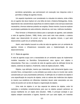 121
servidores apropriados, que permanecem em execução nas máquinas onde é
permitido o tráfego de agentes móveis.
Um aspecto importante a ser considerado é a robustez do sistema, onde a falha
de um agente não deve implicar em uma falha de todo o Sistema Multiagentes. Ainda,
dependendo das características específicas do sistema objeto e dos serviços essenciais
necessários, diversos sistemas poderão ser exigidos. Dessa maneira, busca-se explorar
as principais qualidades de cada ambiente, obtendo-se, com isso, melhores resultados.
Para fornecer a infraestrutura básica para a operação de agentes, será adotada
a rede de agentes [Gudwin, 1996]. Ainda, como será visto mais adiante, o sistema
objeto aqui desenvolvido irá prover um serviço de agentes móveis, o qual será
desenvolvido a partir de um ambiente próprio.
Assim, este trabalho buscará na união da rede de agentes com um ambiente de
agentes móveis a infraestrutura necessária para a implementação de seus
desenvolvimentos.
6.1.1 Rede de agentes
A rede de agentes surgiu com a necessidade de um ambiente capaz de implementar
modelos baseados na Semiótica Computacional, seus signos com objetos e
interpretantes. Para isso, o conceito de rede de agentes parte da definição formal de
objetos, sistemas de objetos e, finalmente, redes de objetos [Gudwin, 1996].
Objetos, cuja definição, mesmo que matemática, está intimamente ligada a seu
conceito físico, correspondem a uma entidade que existe e atua no mundo real, sendo
caracterizada por suas propriedades (atributos). A definição de um sistema de objetos é
uma especificação de conjunto de objetos, onde os valores das instâncias dos objetos
(e mesmo sua existência em diferentes instantes) devem estar associados uns aos
outros de acordo com as leis de disparo e regeneração de objetos.
Uma rede de objetos é um tipo especial de sistema de objetos, onde há
restrições e condições complementares para que os objetos possam pertencer ao
escopo habilitante de um objeto ativo [Gudwin, 1996]. A principal condição é que
objetos estejam associados a lugares, fazendo com que cada objeto, em instantes
 
