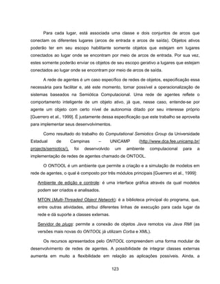 123
Para cada lugar, está associada uma classe e dois conjuntos de arcos que
conectam os diferentes lugares (arcos de entrada e arcos de saída). Objetos ativos
poderão ter em seu escopo habilitante somente objetos que estejam em lugares
conectados ao lugar onde se encontram por meio de arcos de entrada. Por sua vez,
estes somente poderão enviar os objetos de seu escopo gerativo a lugares que estejam
conectados ao lugar onde se encontram por meio de arcos de saída.
A rede de agentes é um caso específico de redes de objetos, especificação essa
necessária para facilitar e, até este momento, tornar possível a operacionalização de
sistemas baseados na Semiótica Computacional. Uma rede de agentes reflete o
comportamento inteligente de um objeto ativo, já que, nesse caso, entende-se por
agente um objeto com certo nível de autonomia ditado por seu interesse próprio
[Guerrero et al., 1999]. É justamente dessa especificação que este trabalho se aproveita
para implementar seus desenvolvimentos.
Como resultado do trabalho do Computational Semiotics Group da Universidade
Estadual de Campinas – UNICAMP (http://www.dca.fee.unicamp.br/
projects/semiotics/), foi desenvolvido um ambiente computacional para a
implementação de redes de agentes chamado de ONTOOL.
O ONTOOL é um ambiente que permite a criação e a simulação de modelos em
rede de agentes, o qual é composto por três módulos principais [Guerrero et al., 1999]:
Ambiente de edição e controle: é uma interface gráfica através da qual modelos
podem ser criados e analisados.
MTON (Multi-Threaded Object Network): é a biblioteca principal do programa, que,
entre outras atividades, atribui diferentes linhas de execução para cada lugar da
rede e dá suporte a classes externas.
Servidor de plugs: permite a conexão de objetos Java remotos via Java RMI (as
versões mais novas do ONTOOL já utilizam Corba e XML).
Os recursos apresentados pelo ONTOOL compreendem uma forma modular de
desenvolvimento de redes de agentes. A possibilidade de integrar classes externas
aumenta em muito a flexibilidade em relação as aplicações possíveis. Ainda, a
 