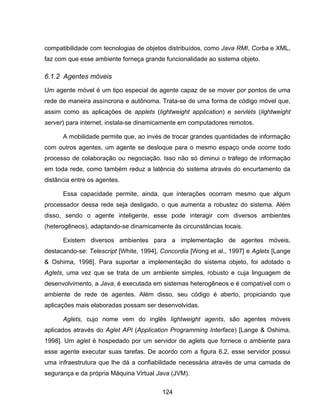 124
compatibilidade com tecnologias de objetos distribuídos, como Java RMI, Corba e XML,
faz com que esse ambiente forneça grande funcionalidade ao sistema objeto.
6.1.2 Agentes móveis
Um agente móvel é um tipo especial de agente capaz de se mover por pontos de uma
rede de maneira assíncrona e autônoma. Trata-se de uma forma de código móvel que,
assim como as aplicações de applets (lightweight application) e servlets (lightweight
server) para internet, instala-se dinamicamente em computadores remotos.
A mobilidade permite que, ao invés de trocar grandes quantidades de informação
com outros agentes, um agente se desloque para o mesmo espaço onde ocorre todo
processo de colaboração ou negociação. Isso não só diminui o tráfego de informação
em toda rede, como também reduz a latência do sistema através do encurtamento da
distância entre os agentes.
Essa capacidade permite, ainda, que interações ocorram mesmo que algum
processador dessa rede seja desligado, o que aumenta a robustez do sistema. Além
disso, sendo o agente inteligente, esse pode interagir com diversos ambientes
(heterogêneos), adaptando-se dinamicamente às circunstâncias locais.
Existem diversos ambientes para a implementação de agentes móveis,
destacando-se: Telescript [White, 1994], Concordia [Wong et al., 1997] e Aglets [Lange
& Oshima, 1998]. Para suportar a implementação do sistema objeto, foi adotado o
Aglets, uma vez que se trata de um ambiente simples, robusto e cuja linguagem de
desenvolvimento, a Java, é executada em sistemas heterogêneos e é compatível com o
ambiente de rede de agentes. Além disso, seu código é aberto, propiciando que
aplicações mais elaboradas possam ser desenvolvidas.
Aglets, cujo nome vem do inglês lightweight agents, são agentes móveis
aplicados através do Aglet API (Application Programming Interface) [Lange & Oshima,
1998]. Um aglet é hospedado por um servidor de aglets que fornece o ambiente para
esse agente executar suas tarefas. De acordo com a figura 6.2, esse servidor possui
uma infraestrutura que lhe dá a confiabilidade necessária através de uma camada de
segurança e da própria Máquina Virtual Java (JVM).
 