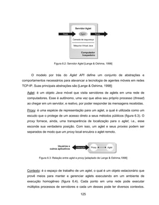 125
O modelo por trás do Aglet API define um conjunto de abstrações e
comportamentos necessários para alavancar a tecnologia de agentes móveis em redes
TCP-IP. Suas principais abstrações são [Lange & Oshima, 1998]:
Aglet: é um objeto Java móvel que visita servidores de aglets em uma rede de
computadores. Esse é autônomo, uma vez que ativa seu próprio processo (thread)
ao chegar em um servidor, e reativo, por poder responder às mensagens recebidas.
Proxy: é uma espécie de representação para um aglet, a qual é utilizada como um
escudo que o protege de um acesso direto a seus métodos públicos (figura 6.3). O
proxy fornece, ainda, uma transparência de localização para o aglet, i.e., esse
esconde sua verdadeira posição. Com isso, um aglet e seus proxies podem ser
separados de modo que um proxy local encubra o aglet remoto.
Contexto: é o espaço de trabalho de um aglet, o qual é um objeto estacionário que
provê meios para manter e gerenciar aglets executando em um ambiente de
execução homogêneo (figura 6.4). Cada ponto em uma rede pode executar
múltiplos processos de servidores e cada um desses pode ter diversos contextos.
Figura 6.3: Relação entre aglet e proxy [adaptado de Lange & Oshima,1998]
Figura 6.2: Servidor Aglet [Lange & Oshima, 1998]
 