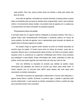 131
cada pedido. Para isso, possui portas ativas de entrada e saída para esses três
tipos de locais.
Uma rede de agentes, controlada por eventos discretos, processa passo a passo
todas as atividades para as quais as classes foram programadas. Assim, para entender
melhor o funcionamento desse modelo, e da própria rede de agentes em si, explana-se
o processamento de holons de pedido na subseção seguinte.
Processando holons de pedido
A principal tarefa de um agente holônico inteligente é processar pedidos. Para isso, o
agente broker está constantemente monitorando o ambiente externo em busca de
novos pedidos. Na rede de agentes, isso é representado pela transição de objetos de
pedido entre os diversos lugares do modelo.
Um pedido chega ao agente broker através da porta de entrada associada ao
primeiro lugar de pedido. O broker busca entre os holons de produto, quais são os
requisitos básicos para o processamento desse produto. Os holons de produto podem
cooperar entre si, juntando-se ou sugerindo modificação para formar novos produtos
que satisfaçam a esse pedido. Essas informações são, então, colocadas no holon de
pedido, sendo que essas seguirão com esse holon por todo seu ciclo de vida.
Uma vez definidos os requisitos do produto que satisfaz ao pedido, essas
informações são passadas aos holons de recurso que fazem parte deste holon. O
broker negocia com os recursos para definir quais desses são mais aptos para
executarem as tarefas necessárias.
Terminado o processo de negociação e selecionado o recurso mais adequado, o
agente broker libera o pedido. Entrando no próximo lugar, o pedido é capturado pelo
recurso selecionado, o qual executa as tarefas necessárias e libera o pedido tão logo
seus requisitos tenham sido cumpridos.
 
