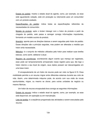 134
Estado do pedido: mostra o estado atual do agente, como, por exemplo, se esse
está aguardando cotação, está em produção ou retornando para um consumidor
com um produto acabado.
Especificações do pedido: indica todas as especificações referentes às
necessidades do consumidor.
Modelo do produto: após o broker interagir com o holon de produto a partir da
chegada do pedido, este passa a carregar consigo informações importantes,
formando um modelo sucinto do produto.
Itinerário: aponta para as direções básicas a serem seguidas pelo holon de pedido.
Essas direções são a princípio seguidas, mas podem ser alteradas a medida que
holon sinta necessidade.
Métodos: é o conjunto de métodos utilizados pelo holon para realizar suas tarefas
básicas, como sentir, deliberar e atuar.
Registro de ocorrências: acontecendo algum evento que mereça ser registrado,
esse pode ser temporariamente armazenado nesse registro para que, tão logo o
holon retorne a seu local de origem, seus dados possam ser descarregados em
uma base maior.
O encapsulamento de um holon de recurso pode ser visto na figura 6.10. Essa
mobilidade permite a um recurso migrar entre diferentes sistemas durante seu ciclo de
vida. Assim, uma determinada máquina pode, de acordo com sua visão de novas
oportunidades, migrar, ou mesmo se clonar, para outras unidades de negócio ou
mesmo fábricas.
Um holon de recurso encapsulado leva consigo as seguintes informações:
Estado do recurso: indica o estado atual do agente, como, por exemplo, se esse
está disponível, em operação ou em manutenção.
Lista de tarefas: é a seqüência programada das atividades a serem executadas pelo
recurso.
 