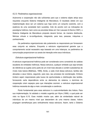 141
6.2.3 Parâmetros organizacionais
Autonomia e cooperação não são suficientes para que o sistema objeto atinja seus
requisitos enquanto Sistema Inteligente de Manufatura. O resultado obtido em sua
implementação deve ser um sistema que haja como um conjunto coerente, com a
essência de uma sociedade bem sucedida. Indo de acordo com as indicações do
paradigma holônico, bem como as previsões feitas em Van Leeuwen & Norrie (1997), o
Sistema Inteligente de Manufatura proposto deverá formar, de maneira distribuída,
fábricas virtuais e re-configuráveis, integrando, para isso, pessoas, máquinas e
conhecimento.
Os parâmetros organizacionais são justamente os responsáveis por fornecerem
esse conjunto ao sistema. Enquanto a estrutura organizacional garante que o
comportamento social necessário seja baseado em uma holarquia, os parâmetros de
comunicação proporcionam os canais de interação entre seus indivíduos.
Estrutura organizacional holônica
A estrutura organizacional holônica pode ser considerada como consistindo de cadeias
escalares de entidades holônicas. Nessa estrutura, qualquer entidade que seja tomada
de referência se sujeita como parte de um nível mais elevado e contém subsistemas de
níveis mais baixos [Mathews, 1995]. Ainda, a cada nível dessa estrutura, tarefas são
alocadas a seus holons, seguindo, para isso, seu processo de coordenação. Embora
brokers sejam responsáveis pela busca de oportunidades e distribuição das tarefas,
fornecendo certa dependência entre os elementos do sistema, e domínios de
cooperação criem espaços para que interações ocorram, a estrutura organizacional
holônica necessita de algo a mais: concatenação e coerência.
Ponto fundamental para essa estrutura é a auto-similaridade dos holons. Para
sua implementação, foi adotado o modelo sugerido por Wyns (1999), o qual pode ser
visto na figura 6.15. Esse modelo mostra que, além da similaridade natural de
indivíduos de um mesmo nível que descendem de uma mesma classe, holons
propagam semelhanças para verticalmente nessa estrutura. Assim, tanto o Sistema
 