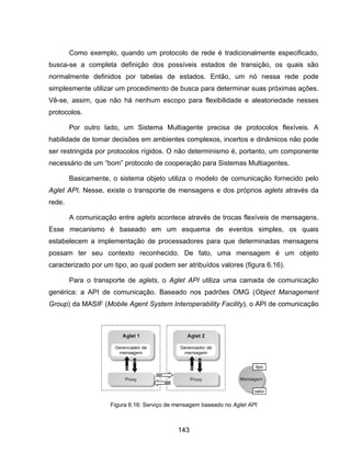 143
Como exemplo, quando um protocolo de rede é tradicionalmente especificado,
busca-se a completa definição dos possíveis estados de transição, os quais são
normalmente definidos por tabelas de estados. Então, um nó nessa rede pode
simplesmente utilizar um procedimento de busca para determinar suas próximas ações.
Vê-se, assim, que não há nenhum escopo para flexibilidade e aleatoriedade nesses
protocolos.
Por outro lado, um Sistema Multiagente precisa de protocolos flexíveis. A
habilidade de tomar decisões em ambientes complexos, incertos e dinâmicos não pode
ser restringida por protocolos rígidos. O não determinismo é, portanto, um componente
necessário de um “bom” protocolo de cooperação para Sistemas Multiagentes.
Basicamente, o sistema objeto utiliza o modelo de comunicação fornecido pelo
Aglet API. Nesse, existe o transporte de mensagens e dos próprios aglets através da
rede.
A comunicação entre aglets acontece através de trocas flexíveis de mensagens.
Esse mecanismo é baseado em um esquema de eventos simples, os quais
estabelecem a implementação de processadores para que determinadas mensagens
possam ter seu contexto reconhecido. De fato, uma mensagem é um objeto
caracterizado por um tipo, ao qual podem ser atribuídos valores (figura 6.16).
Para o transporte de aglets, o Aglet API utiliza uma camada de comunicação
genérica: a API de comunicação. Baseado nos padrões OMG (Object Management
Group) da MASIF (Mobile Agent System Interoperability Facility), o API de comunicação
Figura 6.16: Serviço de mensagem baseado no Aglet API
 