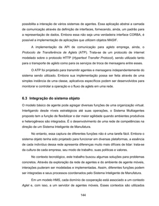 144
possibilita a interação de vários sistemas de agentes. Essa aplicação abstrai a camada
de comunicação através da definição de interfaces, fornecendo, ainda, um padrão para
a representação de dados. Embora essa não seja uma verdadeira interface CORBA, é
possível a implementação de aplicações que utilizem objetos MASIF.
A implementação da API de comunicação para aglets emprega, ainda, o
Protocolo de Transferência de Aglets (ATP). Trata-se de um protocolo de internet
modelado sobre o protocolo HTTP (Hypertext Transfer Protocol), sendo utilizado tanto
para o transporte de aglets como para os serviços de troca de mensagens entre esses.
O ATP foi projetado para transmitir agentes e mensagens independentemente do
sistema sendo utilizado. Embora sua implementação possa ser feita através de uma
simples instância de uma classe, aplicativos específicos podem ser desenvolvidos para
monitorar e controlar a operação e o fluxo de aglets em uma rede.
6.3 Integração do sistema objeto
O modelo básico de agente pode agregar diversas funções de uma organização virtual.
Interligando desde níveis estratégicos até suas operações, o Sistema Multiagentes
proposto tem a função de flexibilizar e dar maior agilidade quando ambientes produtivos
e heterogêneos são integrados. É o desenvolvimento de uma rede de competências na
direção de um Sistema Inteligente de Manufatura.
No entanto, essa captura de diferentes funções não é uma tarefa fácil. Embora o
sistema objeto tenha sido projetado para funcionar em diversas plataformas, a essência
de cada indivíduo dessa rede apresenta diferenças muito mais difíceis de lidar: trata-se
da cultura de cada empresa, seu modo de trabalho, suas políticas e valores.
No contexto tecnológico, este trabalho buscou algumas soluções para problemas
concretos. Através da exploração da rede de agentes e do ambiente de agente móveis,
interações puderam ser modeladas e implementadas. Assim, diferentes funções podem
ser integradas e seus processos coordenados pelo Sistema Inteligente de Manufatura.
Em um modelo HMS, cada domínio de cooperação está associado a um contexto
Aglet e, com isso, a um servidor de agentes móveis. Esses contextos são utilizados
 
