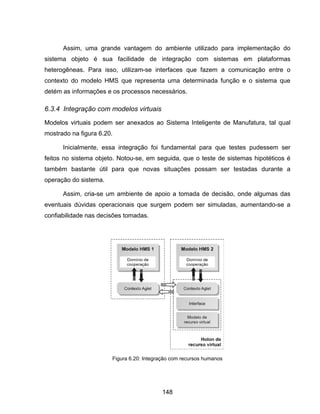 148
Assim, uma grande vantagem do ambiente utilizado para implementação do
sistema objeto é sua facilidade de integração com sistemas em plataformas
heterogêneas. Para isso, utilizam-se interfaces que fazem a comunicação entre o
contexto do modelo HMS que representa uma determinada função e o sistema que
detém as informações e os processos necessários.
6.3.4 Integração com modelos virtuais
Modelos virtuais podem ser anexados ao Sistema Inteligente de Manufatura, tal qual
mostrado na figura 6.20.
Inicialmente, essa integração foi fundamental para que testes pudessem ser
feitos no sistema objeto. Notou-se, em seguida, que o teste de sistemas hipotéticos é
também bastante útil para que novas situações possam ser testadas durante a
operação do sistema.
Assim, cria-se um ambiente de apoio a tomada de decisão, onde algumas das
eventuais dúvidas operacionais que surgem podem ser simuladas, aumentando-se a
confiabilidade nas decisões tomadas.
Figura 6.20: Integração com recursos humanos
 