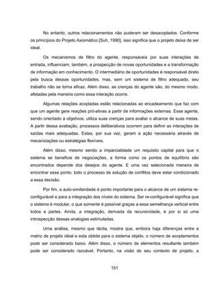 151
No entanto, outros relacionamentos não puderam ser desacoplados. Conforme
os princípios do Projeto Axiomático [Suh, 1990], isso significa que o projeto deixa de ser
ideal.
Os mecanismos de filtro do agente, responsáveis por suas interações de
entrada, influenciam, também, a prospecção de novas oportunidades e a transformação
de informação em conhecimento. O intermediário de oportunidades é responsável direto
pela busca dessas oportunidades, mas, sem um sistema de filtro adequado, seu
trabalho não se torna eficaz. Além disso, as crenças do agente são, do mesmo modo,
afetadas pela maneira como essa interação ocorre.
Algumas relações acopladas estão relacionadas ao encadeamento que faz com
que um agente gere reações pró-ativas a partir de informações externas. Esse agente,
sendo orientado a objetivos, utiliza suas crenças para avaliar o alcance de suas metas.
A partir dessa avaliação, processos deliberativos ocorrem para definir as interações de
saídas mais adequadas. Estas, por sua vez, geram a ação necessária através de
mecanizações ou estratégias flexíveis.
Além disso, mesmo sendo a imparcialidade um requisito capital para que o
sistema se beneficie de negociações, a forma como os pontos de equilíbrio são
encontrados depende dos desejos do agente. E uma vez selecionada maneira de
encontrar esse ponto, todo o processo de solução de conflitos deve estar condicionado
a essa decisão.
Por fim, a auto-similaridade é ponto importante para o alcance de um sistema re-
configurável e para a integração dos níveis do sistema. Ser re-configurável significa que
o sistema é modular, o que somente é possível graças a essa semelhança vertical entre
todos e partes. Ainda, a integração, derivada da recursividade, é por si só uma
introspecção dessas analogias estimuladas.
Uma análise, mesmo que tácita, mostra que, embora haja diferenças entre a
matriz de projeto ideal e esta obtida para o sistema objeto, o número de acoplamentos
pode ser considerado baixo. Além disso, o número de elementos resultante também
pode ser considerado razoável. Portanto, na visão de seu contexto de projeto, a
 