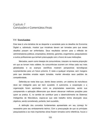 153
Capítulo 7
Conclusões e Comentários Finais
7.1 Conclusões
Esta tese é uma tentativa de se despertar a sociedade para os desafios da Economia
Digital e, sobretudo, mostrar que iniciativas devem ser tomadas para que esses
desafios possam ser enfrentados. Seus resultados servem para a reflexão de
administradores públicos, empresários, diretores, gerentes, engenheiros, pesquisadores
e outros profissionais que tenham preocupação com o futuro de suas instituições.
Mercados, assim como desejos de consumidores, crescem na mesma proporção
em que se tornam mais voláteis. As concorrências ocorrem em rinhas cada vez mais
globalizadas e os avanços científicos mostram perspectivas tecnológicas
surpreendentes para um futuro próximo. E resta a qualquer empresa, sem margens
para que decisões erradas sejam tomadas, manter elevados seus padrões de
competitividade.
Defendeu-se nesta tese que, diante desse cenário, um sistema de manufatura
deve ser inteligente para ser bem sucedido. A autonomia, a cooperação e a
organização foram apontadas como as propriedades essenciais, sendo sua
compreensão e aplicação diferenciais que devem alavancar melhores posições para
quem as pratica. E, no sentido de contribuir para o desenvolvimento de Sistemas
Inteligentes de Manufatura, espera-se que este trabalho tenha alcançado seus
objetivos, sendo considerado, portanto, bem sucedido.
A definição dos conceitos fundamentais apresentada em seu começo foi
necessária para seu embasamento teórico. Com a preocupação de que os principais
pesquisadores e as mais importantes obras fossem tomados como referência, houve o
 