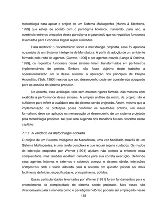 155
metodologia para apoiar o projeto de um Sistema Multiagentes [Huhns & Stephens,
1999] que esteja de acordo com o paradigma holônico, mantendo, para isso, a
coerência entre os princípios desse paradigma e garantindo que os requisitos funcionais
levantados para Economia Digital sejam atendidos.
Para melhorar o discernimento sobre a metodologia proposta, essa foi aplicada
no projeto de um Sistema Inteligente de Manufatura. A partir da adoção de um ambiente
formado pela rede de agentes [Gudwin, 1996] e por agentes móveis [Lange & Oshima,
1999], os requisitos funcionais desse sistema foram transformados em parâmetros
implementáveis de projeto. Embora não fosse objetivo deste trabalho a
operacionalização em si desse sistema, a aplicação dos princípios de Projeto
Axiomático [Suh, 1990] mostrou que seu desempenho pode ser considerado adequado
para os anseios do sistema proposto.
No entanto, essa avaliação, feita sem maiores rigores formais, não mostrou com
exatidão a performance desse sistema. A simples análise da matriz de projeto não é
suficiente para inferir a qualidade real do sistema sendo projetado. Assim, mesmo que a
implementação de protótipos possa confirmar os resultados obtidos, um maior
formalismo deve ser aplicado na mensuração de desempenho de um sistema projetado
pela metodologia proposta, tal qual será sugerido nos trabalhos futuros descritos neste
capítulo.
7.1.1 A validade da metodologia adotada
O projeto de um Sistema Inteligente de Manufatura, uma vez habilitado através de um
Sistema Multiagentes, é uma tarefa complexa e que requer alguns cuidados. Os modos
de interação propostos por Werner (1991) ajudam não apenas a entender essa
complexidade, mas também mostram caminhos para sua correta execução. Definindo
seus agentes internos e externos e sabendo compor o sistema objeto, interações
compatíveis com a teoria adotada para o sistema em questão podem ser mais
facilmente definidas, especificadas e, principalmente, obtidas.
Essas particularidades levantadas por Werner (1991) foram fundamentais para o
entendimento da complexidade do sistema sendo projetado. Mas essas não
direcionavam para a maneira como o paradigma holônico poderia ser empregado nesse
 