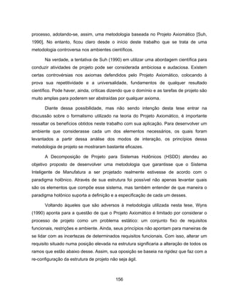 156
processo, adotando-se, assim, uma metodologia baseada no Projeto Axiomático [Suh,
1990]. No entanto, ficou claro desde o início deste trabalho que se trata de uma
metodologia controversa nos ambientes científicos.
Na verdade, a tentativa de Suh (1990) em utilizar uma abordagem científica para
conduzir atividades de projeto pode ser considerada ambiciosa e audaciosa. Existem
certas controvérsias nos axiomas defendidos pelo Projeto Axiomático, colocando à
prova sua repetitividade e a universalidade, fundamentos de qualquer resultado
científico. Pode haver, ainda, críticas dizendo que o domínio e as tarefas de projeto são
muito amplas para poderem ser abstraídas por qualquer axioma.
Diante dessa possibilidade, mas não sendo intenção desta tese entrar na
discussão sobre o formalismo utilizado na teoria do Projeto Axiomático, é importante
ressaltar os benefícios obtidos neste trabalho com sua aplicação. Para desenvolver um
ambiente que considerasse cada um dos elementos necessários, os quais foram
levantados a partir dessa análise dos modos de interação, os princípios dessa
metodologia de projeto se mostraram bastante eficazes.
A Decomposição de Projeto para Sistemas Holônicos (HSDD) atendeu ao
objetivo proposto de desenvolver uma metodologia que garantisse que o Sistema
Inteligente de Manufatura a ser projetado realmente estivesse de acordo com o
paradigma holônico. Através de sua estrutura foi possível não apenas levantar quais
são os elementos que compõe esse sistema, mas também entender de que maneira o
paradigma holônico suporta a definição e a especificação de cada um desses.
Voltando àqueles que são adversos à metodologia utilizada nesta tese, Wyns
(1990) aponta para a questão de que o Projeto Axiomático é limitado por considerar o
processo de projeto como um problema estático: um conjunto fixo de requisitos
funcionais, restrições e ambiente. Ainda, seus princípios não apontam para maneiras de
se lidar com as incertezas de determinados requisitos funcionais. Com isso, alterar um
requisito situado numa posição elevada na estrutura significaria a alteração de todos os
ramos que estão abaixo desse. Assim, sua oposição se baseia na rigidez que faz com a
re-configuração da estrutura de projeto não seja ágil.
 