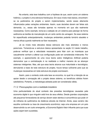 157
No entanto, esta tese trabalhou com a hipótese de que, assim como um sistema
holônico, o projeto é uma estrutura hierárquica. Em seus níveis mais baixos, encontram-
se os parâmetros de projeto a serem implementados, sendo esses altamente
influenciados pelas variações ambientais. Assim, suas decisões devem ser feitas sob
demanda, i.e., essas são tomadas apenas no momento em que são realmente
necessárias. Como exemplo, toma-se a seleção de um sistema para planejar de forma
autônoma as tarefas de manutenção de um certo centro de usinagem. Se esse sistema
for especificado antecipadamente, mudanças ambientais poderão torná-lo obsoleto e
menos eficaz quando realmente se fizer necessário.
Já os níveis mais elevados dessa estrutura são mais abstratos e menos
perecíveis. Tomando-se a estrutura básica apresentada na seção 5.3 deste trabalho,
pode-se verificar que a velocidade necessária para lidar com as incertezas que
casualmente venham a alterar sua configuração pode ser considerada irrelevante. Por
exemplo, o aparecimento de uma nova teoria sobre Inteligência Artificial poderia
demonstrar que a centralização é na realidade a melhor maneira de se alcançar
sistemas inteligentes. Mas, até que essa teoria alcance sua maturidade e tecnológica,
derrubando a base de toda estrutura de projeto, houve tempo suficiente para que as
mudanças necessárias em toda estrutura de projeto ocorressem.
Assim, para o contexto onde esta tese se encontra, no qual há a intenção de se
apoiar desde a concepção até o projeto desse sistema, os benefícios obtidos foram
satisfatórios. Portanto, a metodologia adotada pode ser considerada válida.
7.1.2 Preocupações com a realidade brasileira
Uma particularidade do atual contexto das pressões tecnológicas causadas pela
economia digital é que ninguém está livre de seus efeitos. Desde grandes corporações
até pequenos fornecedores de serviço devem estar atentos à concorrência que pode vir
de milhares de quilômetros de distância através da Internet. Ainda, esse cenário não
escolhe continente ou taxa de crescimento econômico: seja uma empresa em um país
desenvolvido ou em outro emergente, a Economia Digital é fator influente para que suas
ações sejam bem sucedidas.
 