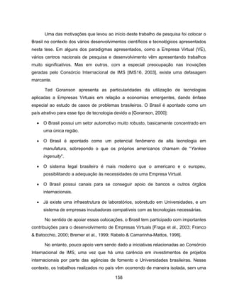 158
Uma das motivações que levou ao início deste trabalho de pesquisa foi colocar o
Brasil no contexto dos vários desenvolvimentos científicos e tecnológicos apresentados
nesta tese. Em alguns dos paradigmas apresentados, como a Empresa Virtual (VE),
vários centros nacionais de pesquisa e desenvolvimento vêm apresentando trabalhos
muito significativos. Mas em outros, com a especial preocupação nas inovações
geradas pelo Consórcio Internacional de IMS [IMS16, 2003], existe uma defasagem
marcante.
Ted Goranson apresenta as particularidades da utilização de tecnologias
aplicadas a Empresas Virtuais em relação a economias emergentes, dando ênfase
especial ao estudo de casos de problemas brasileiros. O Brasil é apontado como um
país atrativo para esse tipo de tecnologia devido a [Goranson, 2000]:
O Brasil possui um setor automotivo muito robusto, basicamente concentrado em
uma única região.
O Brasil é apontado como um potencial fenômeno de alta tecnologia em
manufatura, sobrepondo o que os próprios americanos chamam de “Yankee
ingenuity”.
O sistema legal brasileiro é mais moderno que o americano e o europeu,
possibilitando a adequação às necessidades de uma Empresa Virtual.
O Brasil possui canais para se conseguir apoio de bancos e outros órgãos
internacionais.
Já existe uma infraestrutura de laboratórios, sobretudo em Universidades, e um
sistema de empresas incubadoras compatíveis com as tecnologias necessárias.
No sentido de apoiar essas colocações, o Brasil tem participado com importantes
contribuições para o desenvolvimento de Empresas Virtuais [Fraga et al., 2003; Franco
& Batocchio, 2000; Bremer et al., 1999; Rabelo & Camarinha-Mattos, 1996].
No entanto, pouco apoio vem sendo dado a iniciativas relacionadas ao Consórcio
Internacional de IMS, uma vez que há uma carência em investimentos de projetos
internacionais por parte das agências de fomento e Universidades brasileiras. Nesse
contexto, os trabalhos realizados no país vêm ocorrendo de maneira isolada, sem uma
 