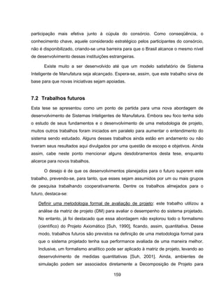 159
participação mais efetiva junto à cúpula do consórcio. Como conseqüência, o
conhecimento chave, aquele considerado estratégico pelos participantes do consórcio,
não é disponibilizado, criando-se uma barreira para que o Brasil alcance o mesmo nível
de desenvolvimento dessas instituições estrangeiras.
Existe muito a ser desenvolvido até que um modelo satisfatório de Sistema
Inteligente de Manufatura seja alcançado. Espera-se, assim, que este trabalho sirva de
base para que novas iniciativas sejam apoiadas.
7.2 Trabalhos futuros
Esta tese se apresentou como um ponto de partida para uma nova abordagem de
desenvolvimento de Sistemas Inteligentes de Manufatura. Embora seu foco tenha sido
o estudo de seus fundamentos e o desenvolvimento de uma metodologia de projeto,
muitos outros trabalhos foram iniciados em paralelo para aumentar o entendimento do
sistema sendo estudado. Alguns desses trabalhos ainda estão em andamento ou não
tiveram seus resultados aqui divulgados por uma questão de escopo e objetivos. Ainda
assim, cabe neste ponto mencionar alguns desdobramentos desta tese, enquanto
alicerce para novos trabalhos.
O desejo é de que os desenvolvimentos planejados para o futuro superem este
trabalho, prevendo-se, para tanto, que esses sejam assumidos por um ou mais grupos
de pesquisa trabalhando cooperativamente. Dentre os trabalhos almejados para o
futuro, destaca-se:
Definir uma metodologia formal de avaliação de projeto: este trabalho utilizou a
análise da matriz de projeto (DM) para avaliar o desempenho do sistema projetado.
No entanto, já foi destacado que essa abordagem não explorou todo o formalismo
(científico) do Projeto Axiomático [Suh, 1990], ficando, assim, quantitativa. Desse
modo, trabalhos futuros são previstos na definição de uma metodologia formal para
que o sistema projetado tenha sua performance avaliada de uma maneira melhor.
Inclusive, um formalismo analítico pode ser aplicado à matriz de projeto, levando ao
desenvolvimento de medidas quantitativas [Suh, 2001]. Ainda, ambientes de
simulação podem ser associados diretamente a Decomposição de Projeto para
 