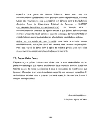 161
específica para gestão de sistemas holônicos. Assim, com base nos
desenvolvimentos apresentados e nos protótipos sendo implementados, trabalhos
futuros são vislumbrados para acontecerem em conjunto com o Computational
Semiotics Group da Universidade Estadual de Campinas – UNICAMP
(http://www.dca.fee.unicamp.br/projects/semiotics/). Um exemplo seria o
desenvolvimento de uma rede de agentes enxuta, a qual poderia ser encapsulada
dentro de um agente móvel. Com isso, o agente seria capaz de transportar todo um
modelo holônico, aumentando ainda mais a flexibilidade e agilidade do sistema.
Aplicar em um estudo de caso industrial: para testar a robustez desses
desenvolvimentos, aplicações futuras em sistemas reais também são planejadas.
Para isso, espera-se contar com o apoio da iniciativa privada para que estes
desenvolvimentos possam ser disseminados comercialmente.
7.3 Comentários finais
Enquanto alguns países possuem uma visão clara de suas necessidades futuras,
planejando estratégias que visem a excelência de seus setores de atuação, outros vêm
fazendo o papel de meros espectadores. É clara a necessidade de investimentos que
busquem diferenciais e um lugar de destaque na corrida pela vantagem competitiva. E,
ao final deste trabalho, resta a questão: qual será a posição daqueles que ficarem à
margem desse processo?
Gustavo Nucci Franco
Campinas, agosto de 2003.
 