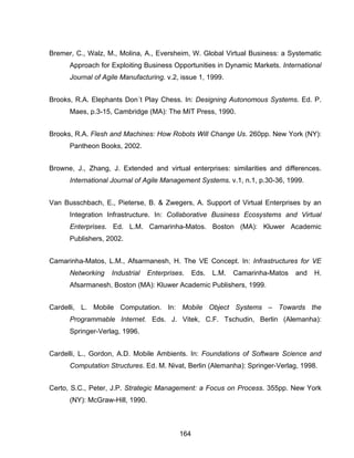 164
Bremer, C., Walz, M., Molina, A., Eversheim, W. Global Virtual Business: a Systematic
Approach for Exploiting Business Opportunities in Dynamic Markets. International
Journal of Agile Manufacturing. v.2, issue 1, 1999.
Brooks, R.A. Elephants Don´t Play Chess. In: Designing Autonomous Systems. Ed. P.
Maes, p.3-15, Cambridge (MA): The MIT Press, 1990.
Brooks, R.A. Flesh and Machines: How Robots Will Change Us. 260pp. New York (NY):
Pantheon Books, 2002.
Browne, J., Zhang, J. Extended and virtual enterprises: similarities and differences.
International Journal of Agile Management Systems. v.1, n.1, p.30-36, 1999.
Van Busschbach, E., Pieterse, B. & Zwegers, A. Support of Virtual Enterprises by an
Integration Infrastructure. In: Collaborative Business Ecosystems and Virtual
Enterprises. Ed. L.M. Camarinha-Matos. Boston (MA): Kluwer Academic
Publishers, 2002.
Camarinha-Matos, L.M., Afsarmanesh, H. The VE Concept. In: Infrastructures for VE
Networking Industrial Enterprises. Eds. L.M. Camarinha-Matos and H.
Afsarmanesh, Boston (MA): Kluwer Academic Publishers, 1999.
Cardelli, L. Mobile Computation. In: Mobile Object Systems – Towards the
Programmable Internet. Eds. J. Vitek, C.F. Tschudin, Berlin (Alemanha):
Springer-Verlag, 1996.
Cardelli, L., Gordon, A.D. Mobile Ambients. In: Foundations of Software Science and
Computation Structures. Ed. M. Nivat, Berlin (Alemanha): Springer-Verlag, 1998.
Certo, S.C., Peter, J.P. Strategic Management: a Focus on Process. 355pp. New York
(NY): McGraw-Hill, 1990.
 