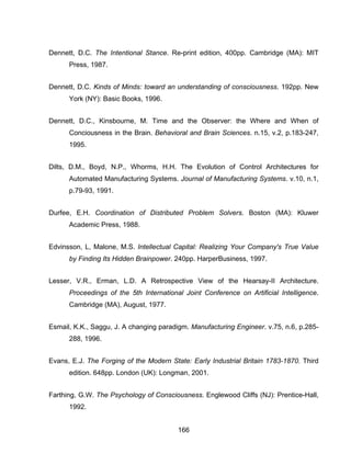 166
Dennett, D.C. The Intentional Stance. Re-print edition, 400pp. Cambridge (MA): MIT
Press, 1987.
Dennett, D.C. Kinds of Minds: toward an understanding of consciousness. 192pp. New
York (NY): Basic Books, 1996.
Dennett, D.C., Kinsbourne, M. Time and the Observer: the Where and When of
Conciousness in the Brain. Behavioral and Brain Sciences. n.15, v.2, p.183-247,
1995.
Dilts, D.M., Boyd, N.P., Whorms, H.H. The Evolution of Control Architectures for
Automated Manufacturing Systems. Journal of Manufacturing Systems. v.10, n.1,
p.79-93, 1991.
Durfee, E.H. Coordination of Distributed Problem Solvers. Boston (MA): Kluwer
Academic Press, 1988.
Edvinsson, L, Malone, M.S. Intellectual Capital: Realizing Your Company's True Value
by Finding Its Hidden Brainpower. 240pp. HarperBusiness, 1997.
Lesser, V.R., Erman, L.D. A Retrospective View of the Hearsay-II Architecture.
Proceedings of the 5th International Joint Conference on Artificial Intelligence.
Cambridge (MA), August, 1977.
Esmail, K.K., Saggu, J. A changing paradigm. Manufacturing Engineer. v.75, n.6, p.285-
288, 1996.
Evans, E.J. The Forging of the Modern State: Early Industrial Britain 1783-1870. Third
edition. 648pp. London (UK): Longman, 2001.
Farthing, G.W. The Psychology of Consciousness. Englewood Cliffs (NJ): Prentice-Hall,
1992.
 
