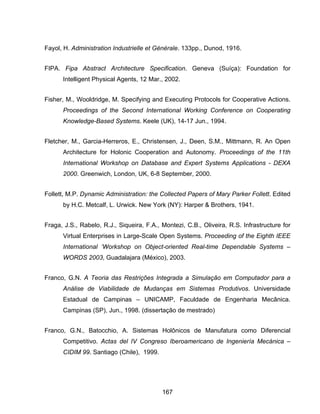 167
Fayol, H. Administration Industrielle et Générale. 133pp., Dunod, 1916.
FIPA. Fipa Abstract Architecture Specification. Geneva (Suíça): Foundation for
Intelligent Physical Agents, 12 Mar., 2002.
Fisher, M., Wooldridge, M. Specifying and Executing Protocols for Cooperative Actions.
Proceedings of the Second International Working Conference on Cooperating
Knowledge-Based Systems. Keele (UK), 14-17 Jun., 1994.
Fletcher, M., Garcia-Herreros, E., Christensen, J., Deen, S.M., Mittmann, R. An Open
Architecture for Holonic Cooperation and Autonomy. Proceedings of the 11th
International Workshop on Database and Expert Systems Applications - DEXA
2000. Greenwich, London, UK, 6-8 September, 2000.
Follett, M.P. Dynamic Administration: the Collected Papers of Mary Parker Follett. Edited
by H.C. Metcalf, L. Urwick. New York (NY): Harper & Brothers, 1941.
Fraga, J.S., Rabelo, R.J., Siqueira, F.A., Montezi, C.B., Oliveira, R.S. Infrastructure for
Virtual Enterprises in Large-Scale Open Systems. Proceeding of the Eighth IEEE
International ‘Workshop on Object-oriented Real-time Dependable Systems –
WORDS 2003, Guadalajara (México), 2003.
Franco, G.N. A Teoria das Restrições Integrada a Simulação em Computador para a
Análise de Viabilidade de Mudanças em Sistemas Produtivos. Universidade
Estadual de Campinas – UNICAMP, Faculdade de Engenharia Mecânica.
Campinas (SP), Jun., 1998. (dissertação de mestrado)
Franco, G.N., Batocchio, A. Sistemas Holônicos de Manufatura como Diferencial
Competitivo. Actas del IV Congreso Iberoamericano de Ingeniería Mecánica –
CIDIM 99. Santiago (Chile), 1999.
 