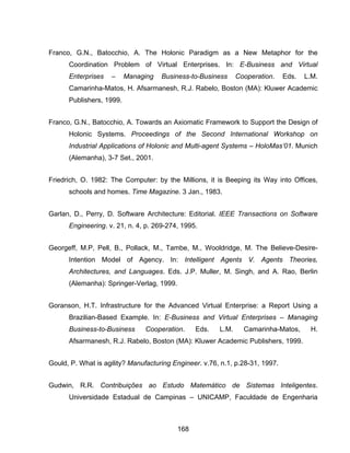 168
Franco, G.N., Batocchio, A. The Holonic Paradigm as a New Metaphor for the
Coordination Problem of Virtual Enterprises. In: E-Business and Virtual
Enterprises – Managing Business-to-Business Cooperation. Eds. L.M.
Camarinha-Matos, H. Afsarmanesh, R.J. Rabelo, Boston (MA): Kluwer Academic
Publishers, 1999.
Franco, G.N., Batocchio, A. Towards an Axiomatic Framework to Support the Design of
Holonic Systems. Proceedings of the Second International Workshop on
Industrial Applications of Holonic and Multi-agent Systems – HoloMas’01. Munich
(Alemanha), 3-7 Set., 2001.
Friedrich, O. 1982: The Computer: by the Millions, it is Beeping its Way into Offices,
schools and homes. Time Magazine. 3 Jan., 1983.
Garlan, D., Perry, D. Software Architecture: Editorial. IEEE Transactions on Software
Engineering. v. 21, n. 4, p. 269-274, 1995.
Georgeff, M.P, Pell, B., Pollack, M., Tambe, M., Wooldridge, M. The Believe-Desire-
Intention Model of Agency. In: Intelligent Agents V. Agents Theories,
Architectures, and Languages. Eds. J.P. Muller, M. Singh, and A. Rao, Berlin
(Alemanha): Springer-Verlag, 1999.
Goranson, H.T. Infrastructure for the Advanced Virtual Enterprise: a Report Using a
Brazilian-Based Example. In: E-Business and Virtual Enterprises – Managing
Business-to-Business Cooperation. Eds. L.M. Camarinha-Matos, H.
Afsarmanesh, R.J. Rabelo, Boston (MA): Kluwer Academic Publishers, 1999.
Gould, P. What is agility? Manufacturing Engineer. v.76, n.1, p.28-31, 1997.
Gudwin, R.R. Contribuições ao Estudo Matemático de Sistemas Inteligentes.
Universidade Estadual de Campinas – UNICAMP, Faculdade de Engenharia
 