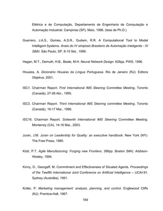 169
Elétrica e de Computação, Departamento de Engenharia de Computação e
Automação Industrial. Campinas (SP), Maio, 1996. (tese de Ph.D.)
Guerrero, J.A.S., Gomes, A.S.R., Gudwin, R.R. A Computational Tool to Model
Intelligent Systems. Anais do IV simpósio Brasileiro de Automação Inteligente - IV
SBAI. São Paulo, SP, 8-10 Set., 1999.
Hagan, M.T., Demuth, H.B., Beale, M.H. Neural Network Design. 628pp. PWS, 1996.
Houaiss, A. Dicionário Houaiss da Língua Portuguesa. Rio de Janeiro (RJ): Editora
Objetiva, 2001.
ISC1. Chairman Report. First International IMS Steering Committee Meeting. Toronto
(Canadá), 27-28 Abr., 1995.
ISC3. Chairman Report. Third International IMS Steering committee Meeting. Toronto
(Canadá), 16-17 Mai., 1996.
ISC16. Chairman Report. Sixteenth International IMS Steering Committee Meeting.
Monterrey (CA), 14-16 Mai., 2003.
Juran, J.M. Juran on Leadership for Quality: an executive handbook. New York (NY):
The Free Press, 1980.
Kidd, P.T. Agile Manufacturing: Forging new Frontiers. 388pp. Boston (MA): Addison-
Wesley, 1994.
Kinny, D., Georgeff, M. Commitment and Effectiveness of Situated Agents. Proceedings
of the Twelfth International Joint Conference on Artificial Intelligence – IJCAI-91.
Sydney (Austrália), 1991.
Kotler, P. Marketing management: analysis, planning, and control. Englewood Cliffs
(NJ): Prentice-Hall, 1967.
 