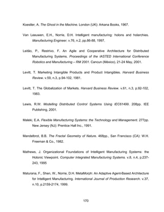 170
Koestler, A. The Ghost in the Machine. London (UK): Arkana Books, 1967.
Van Leeuwen, E.H., Norrie, D.H. Intelligent manufacturing: holons and holarchies.
Manufacturing Engineer. v.76, n.2, pp.86-88, 1997.
Leitão, P., Restrivo, F. An Agile and Cooperative Architecture for Distributed
Manufacturing Systems. Proceedings of the IASTED International Conference
Robotics and Manufacturing – RM 2001. Cancun (México), 21-24 May, 2001.
Levitt, T. Marketing Intangible Products and Product Intangibles. Harvard Business
Review. v.59, n.3, p.94-102, 1981.
Levitt, T. The Globalization of Markets. Harvard Business Review. v.61, n.3, p.92-102,
1983.
Lewis, R.W. Modelling Distributed Control Systems Using IEC61499. 208pp. IEE
Publishing, 2001.
Maleki, E.A. Flexible Manufacturing Systems: the Technology and Management. 277pp.
New Jersey (NJ): Prentice Hall Inc., 1991.
Mandelbrot, B.B. The Fractal Geometry of Nature. 468pp., San Francisco (CA): W.H.
Freeman & Co., 1982.
Mathews, J. Organizational Foundations of Intelligent Manufacturing Systems: the
Holonic Viewpoint. Computer Integrated Manufacturing Systems. v.8, n.4, p.237-
243, 1995
Maturana, F., Shen, W., Norrie, D.H. MetaMorph: An Adaptive Agent-Based Architecture
for Intelligent Manufacturing. International Journal of Production Research. v.37,
n.10, p.2159-2174, 1999.
 