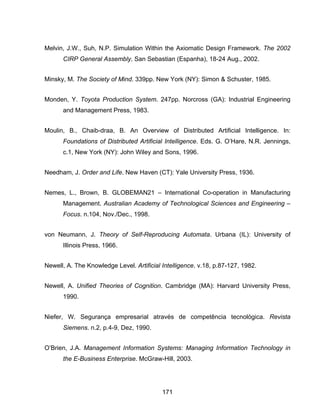171
Melvin, J.W., Suh, N.P. Simulation Within the Axiomatic Design Framework. The 2002
CIRP General Assembly. San Sebastian (Espanha), 18-24 Aug., 2002.
Minsky, M. The Society of Mind. 339pp. New York (NY): Simon & Schuster, 1985.
Monden, Y. Toyota Production System. 247pp. Norcross (GA): Industrial Engineering
and Management Press, 1983.
Moulin, B., Chaib-draa, B. An Overview of Distributed Artificial Intelligence. In:
Foundations of Distributed Artificial Intelligence. Eds. G. O’Hare, N.R. Jennings,
c.1, New York (NY): John Wiley and Sons, 1996.
Needham, J. Order and Life. New Haven (CT): Yale University Press, 1936.
Nemes, L., Brown, B. GLOBEMAN21 – International Co-operation in Manufacturing
Management. Australian Academy of Technological Sciences and Engineering –
Focus. n.104, Nov./Dec., 1998.
von Neumann, J. Theory of Self-Reproducing Automata. Urbana (IL): University of
Illinois Press, 1966.
Newell, A. The Knowledge Level. Artificial Intelligence. v.18, p.87-127, 1982.
Newell, A. Unified Theories of Cognition. Cambridge (MA): Harvard University Press,
1990.
Niefer, W. Segurança empresarial através de competência tecnológica. Revista
Siemens. n.2, p.4-9, Dez, 1990.
O’Brien, J.A. Management Information Systems: Managing Information Technology in
the E-Business Enterprise. McGraw-Hill, 2003.
 