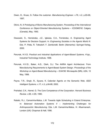 172
Owen, D., Kruse, G. Follow the customer. Manufacturing Engineer. v.76, n.2, p.65-68,
1997.
Okino, N. A Prototyping of Bionic Manufacturing System. Proceeding of the International
Conference on Object-Oriented Manufacturing Systems – ICOOMS’92. Calgary
(Canada), May, 1992.
Ossowski, S., Hernández, J.Z., Iglesias, C.A., Fernández, A. Engineering Agent
Systems for Decision Support. In: Engineering Societies in the Agents World III.
Eds. P. Petta, R. Tolksdorf, F. Zambonelli. Berlin (Alemanha): Springer-Verlag,
2002.
Parunak, H.V.D. Practical and Industrial Applications of Agent-Based Systems. 41pp.,
Industrial Technology Institute, 1998.
Parunak, H.V.D., Baker, A.D., Clark, S.J. The AARIA Agent Architecture: From
Manufacturing Requirements to Agent-Based System Design. Proceedings of the
Workshop on Agent-Based Manufacturing – ICAA'98. Minneapolis (MN), USA, 10
May, 1998.
Payne, T.R., Singh, R., Sycara, K. Calendar Agents on the Semantic Web. IEEE
Intelligent Systems. v.17, n.3, p.84-86, 2002.
Prahalad, C.K., Hamel, G. The Core Competence of the Corporation. Harvard Business
Review. v.68, n.5/6, 1990.
Rabelo, R.J., Camarinha-Matos, L.M. Towards Agile Scheduling in Extend Enterprise.
In: Balanced Automation Systems II – Implementing Challenges for
Anthropocentric Manufacturing. Eds. L.M. Camarinha-Matos, H. Afsarmanesh,
London (UK): Chapman & Hall, 1996.
 