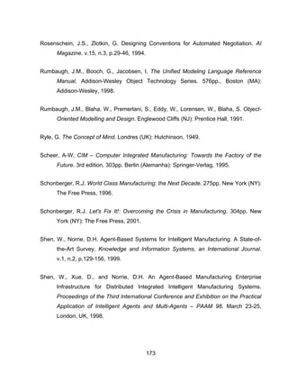173
Rosenschein, J.S., Zlotkin, G. Designing Conventions for Automated Negotiation. AI
Magazine. v.15, n.3, p.29-46, 1994.
Rumbaugh, J.M., Booch, G., Jacobsen, I. The Unified Modeling Language Reference
Manual. Addison-Wesley Object Technology Series. 576pp., Boston (MA):
Addison-Wesley, 1998.
Rumbaugh, J.M., Blaha, W., Premerlani, S., Eddy, W., Lorensen, W., Blaha, S. Object-
Oriented Modelling and Design. Englewood Cliffs (NJ): Prentice Hall, 1991.
Ryle, G. The Concept of Mind. Londres (UK): Hutchinson, 1949.
Scheer, A-W. CIM – Computer Integrated Manufacturing: Towards the Factory of the
Future. 3rd edition, 303pp. Berlin (Alemanha): Springer-Verlag, 1995.
Schonberger, R.J. World Class Manufacturing: the Next Decade. 275pp. New York (NY):
The Free Press, 1996.
Schonberger, R.J. Let's Fix It!: Overcoming the Crisis in Manufacturing. 304pp. New
York (NY): The Free Press, 2001.
Shen, W., Norrie, D.H. Agent-Based Systems for Intelligent Manufacturing: A State-of-
the-Art Survey. Knowledge and Information Systems, an International Journal.
v.1, n.2, p.129-156, 1999.
Shen, W., Xue, D., and Norrie, D.H. An Agent-Based Manufacturing Enterprise
Infrastructure for Distributed Integrated Intelligent Manufacturing Systems.
Proceedings of the Third International Conference and Exhibition on the Practical
Application of Intelligent Agents and Multi-Agents – PAAM 98. March 23-25,
London, UK, 1998.
 