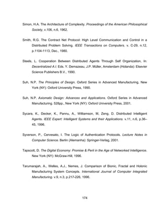 174
Simon, H.A. The Architecture of Complexity. Proceedings of the American Philosophical
Society, v.106, n.6, 1962.
Smith, R.G. The Contract Net Protocol: High Level Communication and Control in a
Distributed Problem Solving. IEEE Transactions on Computers. v. C-29, n.12,
p.1104-1113, Dec., 1980.
Steels, L. Cooperation Between Distributed Agents Through Self Organization, In:
Decentralized A.I. Eds. Y. Demazeau, J.P. Müller, Amsterdam (Holanda): Elsevier
Science Publishers B.V., 1990.
Suh, N.P. The Principles of Design. Oxford Series in Advanced Manufacturing, New
York (NY): Oxford University Press, 1990.
Suh, N.P. Axiomatic Design: Advances and Applications. Oxford Series in Advanced
Manufacturing. 528pp., New York (NY): Oxford University Press, 2001.
Sycara, K., Decker, K., Pannu, A., Williamson, M, Zeng, D. Distributed Intelligent
Agents. IEEE Expert: Intelligent Systems and their Applications. v.11, n.6, p.36–
45, 1996.
Syverson, P., Cervesato, I. The Logic of Authentication Protocols. Lecture Notes in
Computer Science. Berlin (Alemanha): Springer-Verlag, 2001.
Tapscott, D. The Digital Economy: Promise & Peril in the Age of Networked Intelligence.
New York (NY): McGraw-Hill, 1996.
Tarumarajah, A., Welles, A.J., Nemes, J. Comparison of Bionic, Fractal and Holonic
Manufacturing System Concepts. International Journal of Computer Integrated
Manufacturing. v.9, n.3, p.217-226, 1996.
 